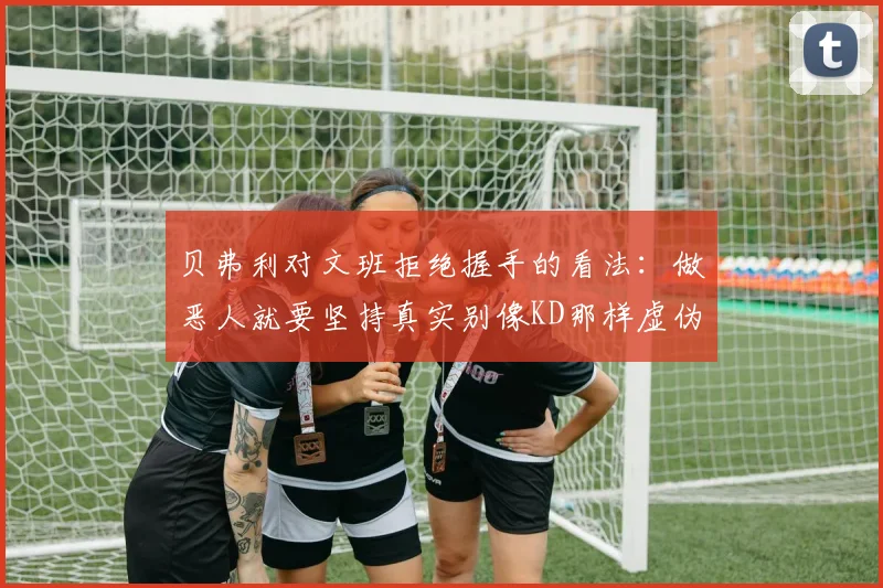 贝弗利对文班拒绝握手的看法：做恶人就要坚持真实别像KD那样虚伪