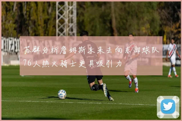 苏群分析詹姆斯未来去向东部球队76人热火骑士更具吸引力