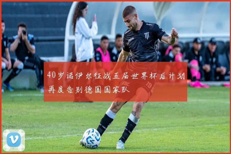 40岁诺伊尔征战五届世界杯后计划再度告别德国国家队