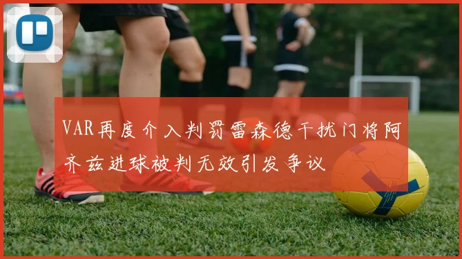 VAR再度介入判罚雷森德干扰门将阿齐兹进球被判无效引发争议