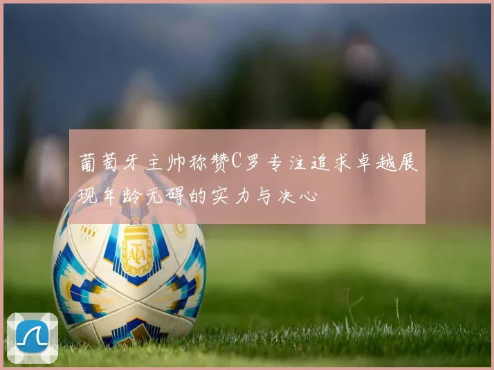 葡萄牙主帅称赞C罗专注追求卓越展现年龄无碍的实力与决心
