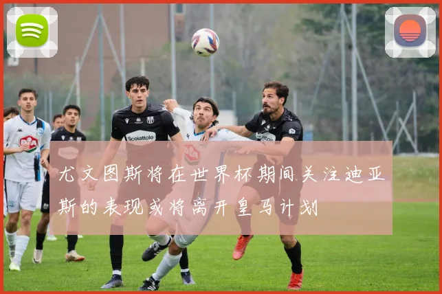 尤文图斯将在世界杯期间关注迪亚斯的表现或将离开皇马计划