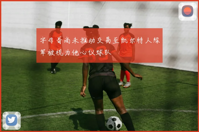 字母哥尚未推动交易至凯尔特人绿军被视为他心仪球队