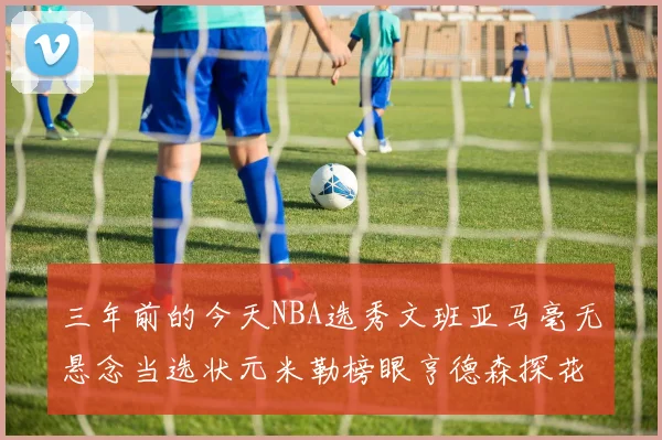 三年前的今天NBA选秀文班亚马毫无悬念当选状元米勒榜眼亨德森探花成就传奇时刻