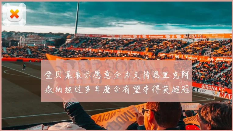 登贝莱表示愿意全力支持恩里克阿森纳经过多年磨合有望夺得英超冠军