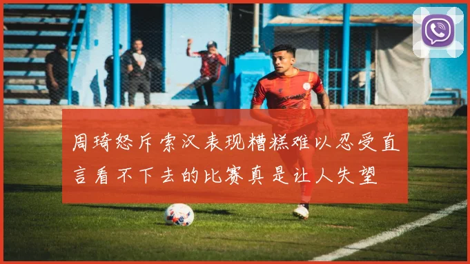 周琦怒斥索汉表现糟糕难以忍受直言看不下去的比赛真是让人失望