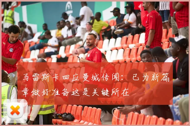 马雷斯卡回应曼城传闻：已为新篇章做好准备这是关键所在