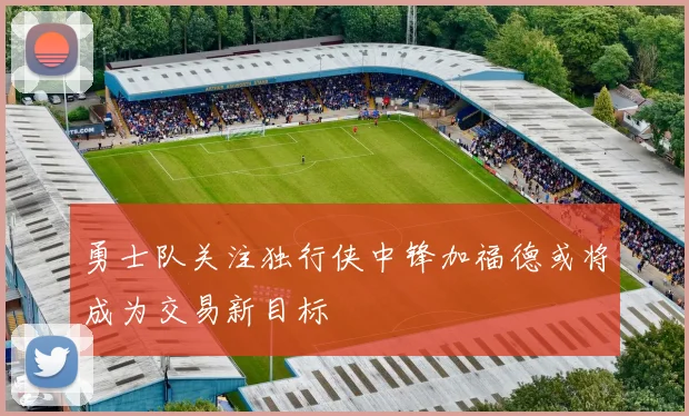 勇士队关注独行侠中锋加福德或将成为交易新目标