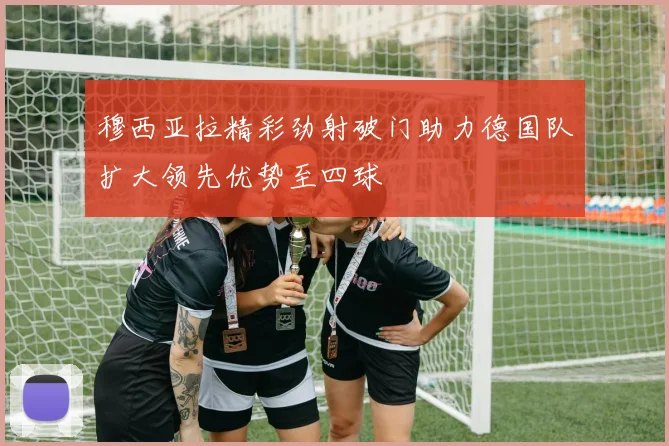 穆西亚拉精彩劲射破门助力德国队扩大领先优势至四球