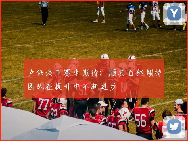 卢伟谈下赛季期待：顺其自然期待团队在提升中不断进步