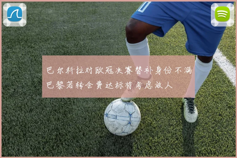 巴尔科拉对欧冠决赛替补身份不满巴黎若转会费达标将考虑放人