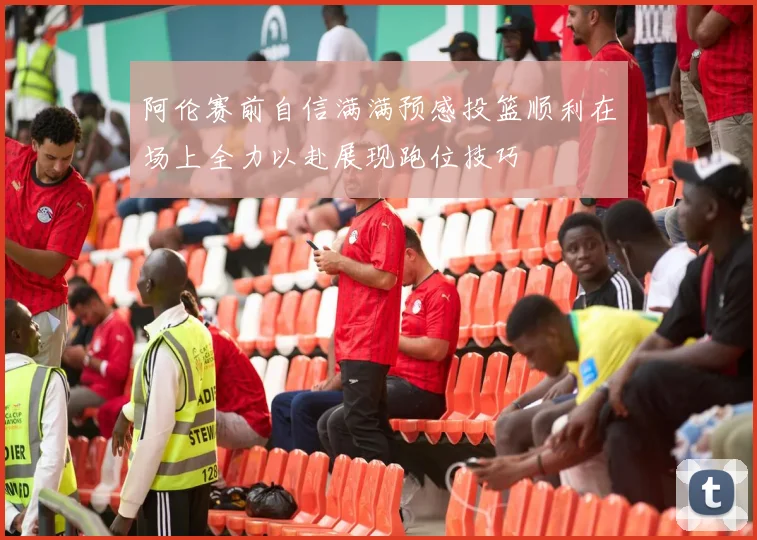 阿伦赛前自信满满预感投篮顺利在场上全力以赴展现跑位技巧