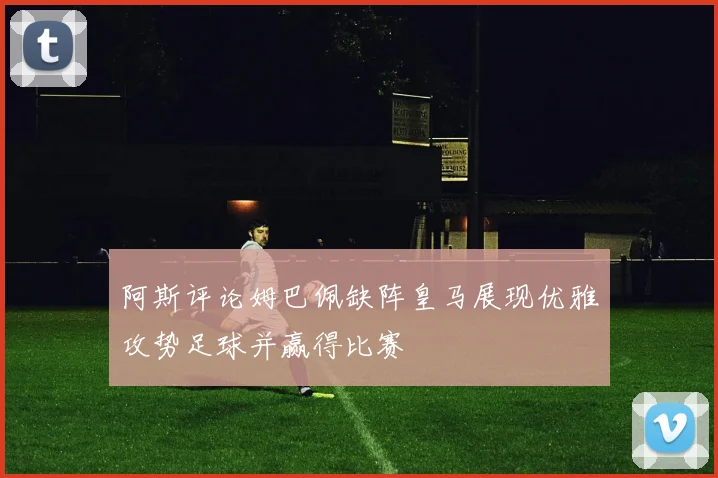 阿斯评论姆巴佩缺阵皇马展现优雅攻势足球并赢得比赛