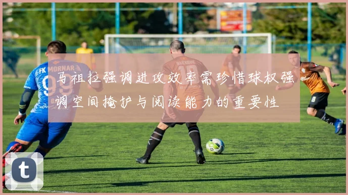 马祖拉强调进攻效率需珍惜球权强调空间掩护与阅读能力的重要性