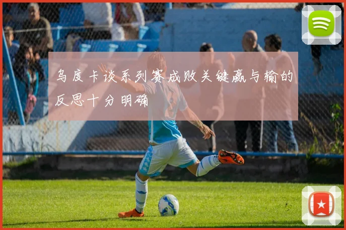 乌度卡谈系列赛成败关键赢与输的反思十分明确